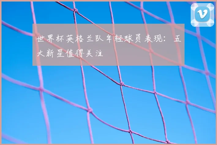 世界杯英格兰队年轻球员表现:五大新星值得关注