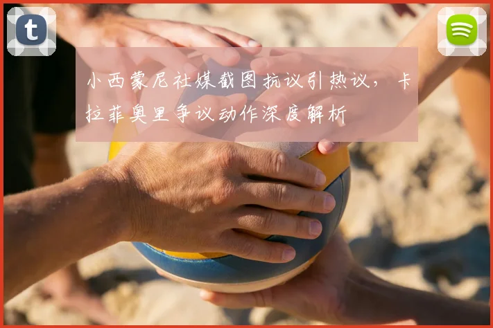 小西蒙尼社媒截图抗议引热议，卡拉菲奥里争议动作深度解析