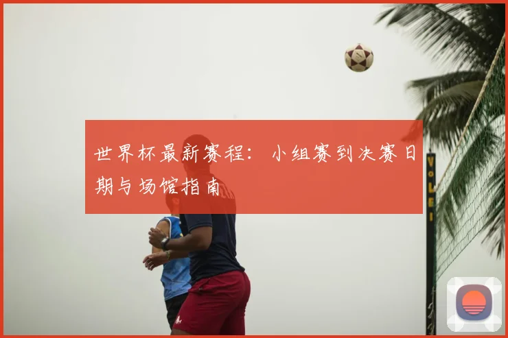 世界杯最新赛程:小组赛到决赛日期与场馆指南