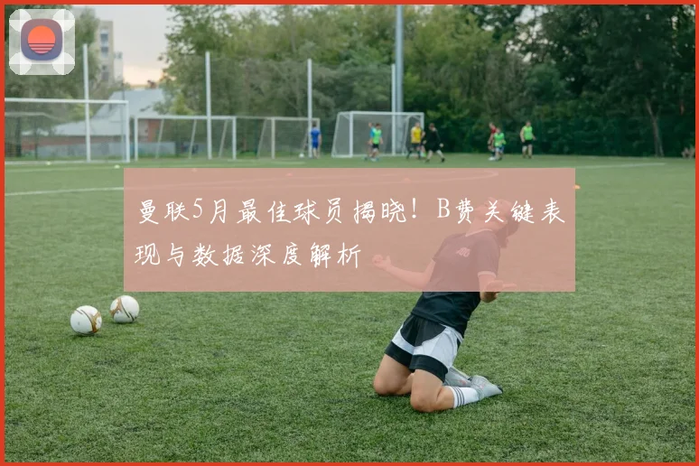 曼联5月最佳球员揭晓!B费关键表现与数据深度解析