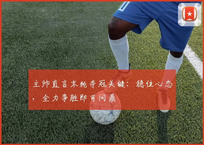 主帅直言末轮夺冠关键:稳住心态,全力争胜即可问鼎