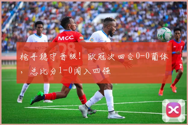 枪手稳守晋级!欧冠次回合0-0葡体,总比分1-0闯入四强